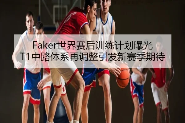 Faker世界赛后训练计划曝光 T1中路体系再调整引发新赛季期待