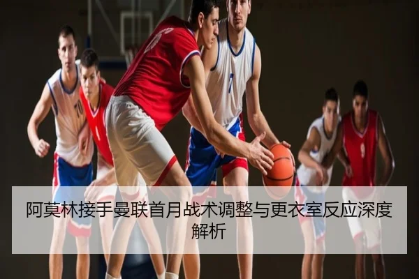阿莫林接手曼联首月战术调整与更衣室反应深度解析